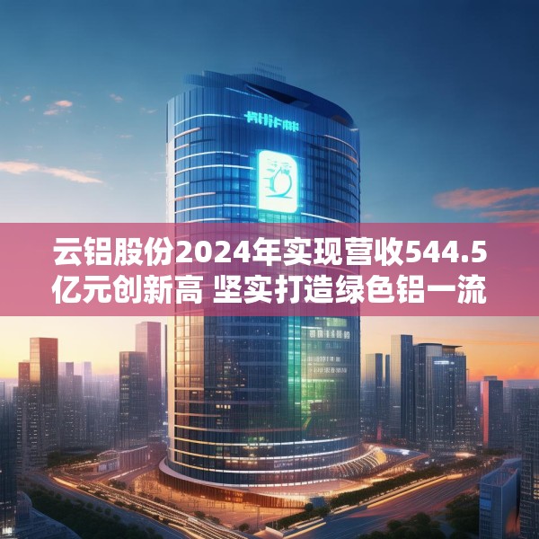 云铝股份2024年实现营收544.5亿元创新高 坚实打造绿色铝一流企业标杆