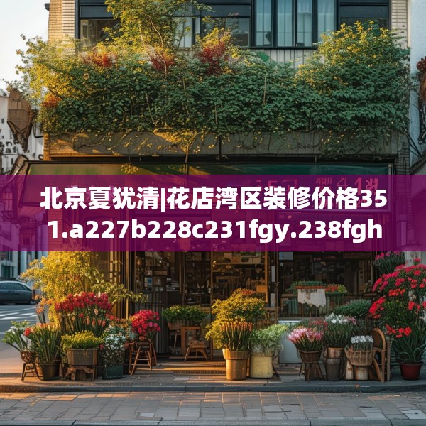 北京夏犹清|花店湾区装修价格351.a227b228c231fgy.238fghfd