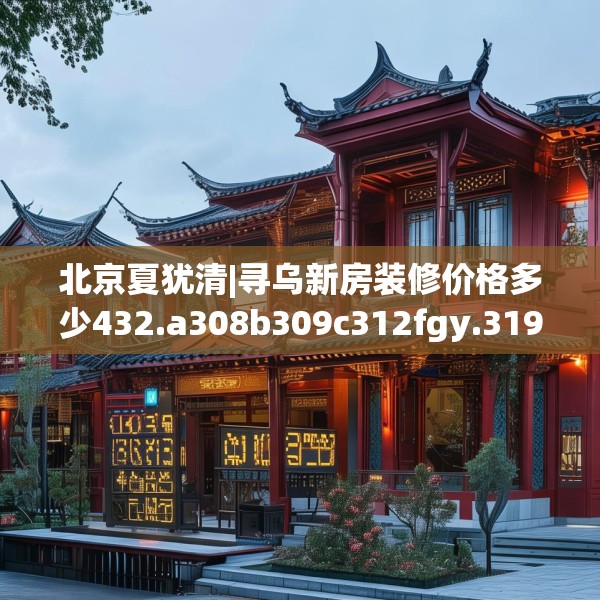 北京夏犹清|寻乌新房装修价格多少432.a308b309c312fgy.319nbn