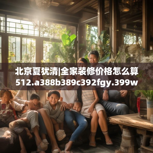 北京夏犹清|全家装修价格怎么算512.a388b389c392fgy.399wew