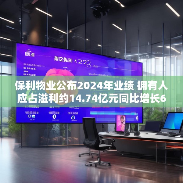 保利物业公布2024年业绩 拥有人应占溢利约14.74亿元同比增长6.8%