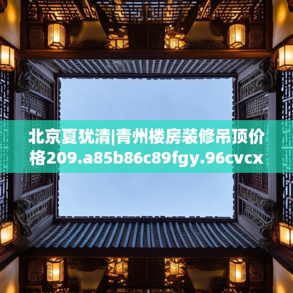 北京夏犹清|青州楼房装修吊顶价格209.a85b86c89fgy.96cvcx