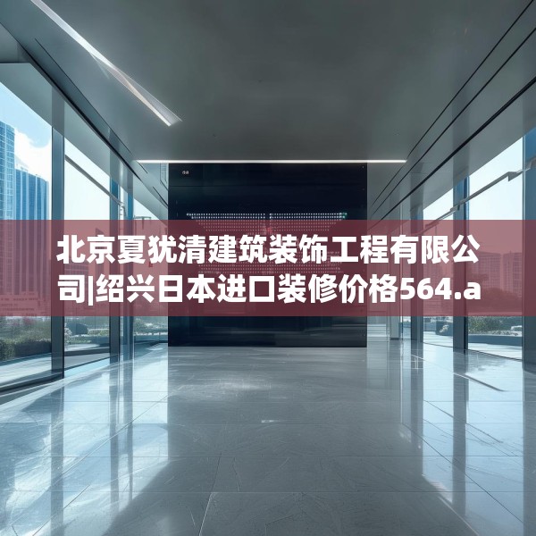 北京夏犹清建筑装饰工程有限公司|绍兴日本进口装修价格564.a440b441c444fgy.451dsfds
