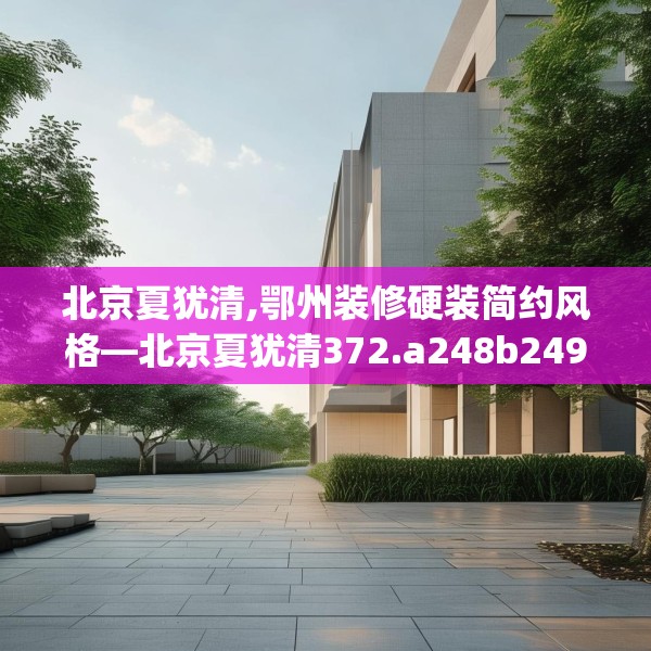 北京夏犹清,鄂州装修硬装简约风格—北京夏犹清372.a248b249c252fgy.259lkjl