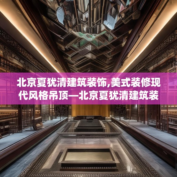 北京夏犹清建筑装饰,美式装修现代风格吊顶—北京夏犹清建筑装饰213.a89b90c93fgy.100fhsg