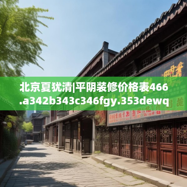 北京夏犹清|平阴装修价格表466.a342b343c346fgy.353dewqe