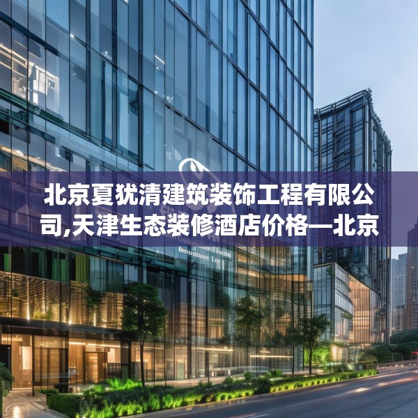 北京夏犹清建筑装饰工程有限公司,天津生态装修酒店价格—北京夏犹清建筑装饰工程有限公司225.a101b102c105fgy.112fghfd