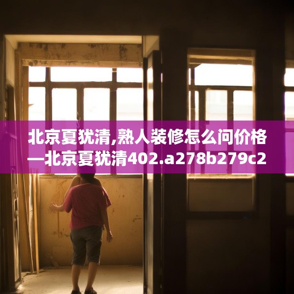 北京夏犹清,熟人装修怎么问价格—北京夏犹清402.a278b279c282fgy.289dsfds