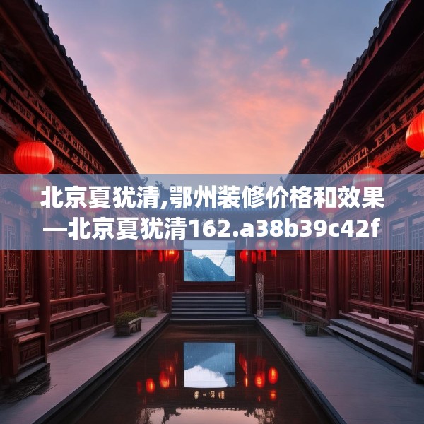 北京夏犹清,鄂州装修价格和效果—北京夏犹清162.a38b39c42fgy.49nbn