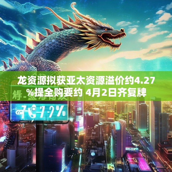 龙资源拟获亚太资源溢价约4.27%提全购要约 4月2日齐复牌