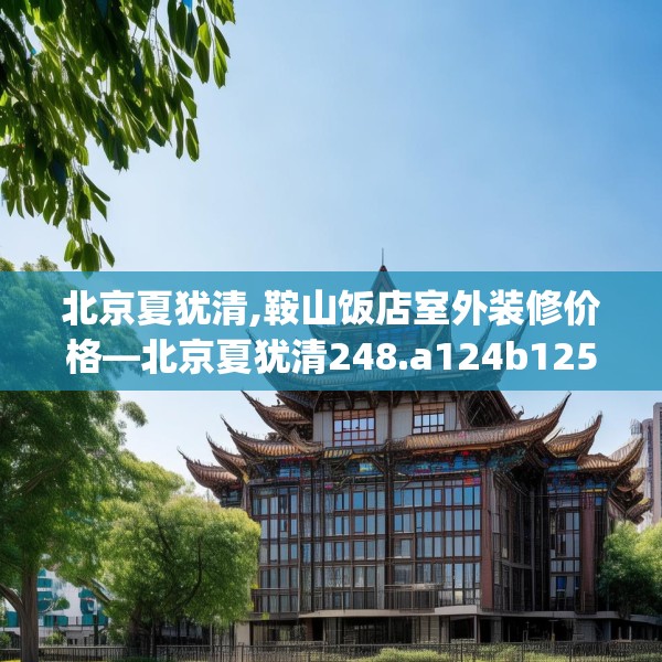 北京夏犹清,鞍山饭店室外装修价格—北京夏犹清248.a124b125c128fgy.135xczxv