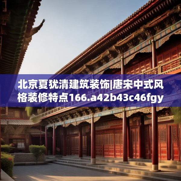 北京夏犹清建筑装饰|唐宋中式风格装修特点166.a42b43c46fgy.53htyj