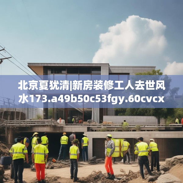 北京夏犹清|新房装修工人去世风水173.a49b50c53fgy.60cvcx