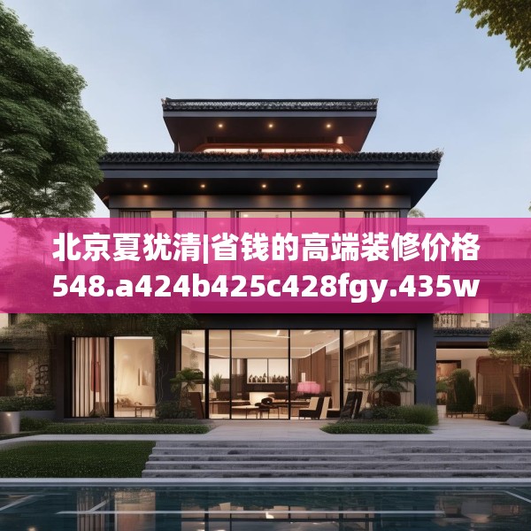 北京夏犹清|省钱的高端装修价格548.a424b425c428fgy.435wew