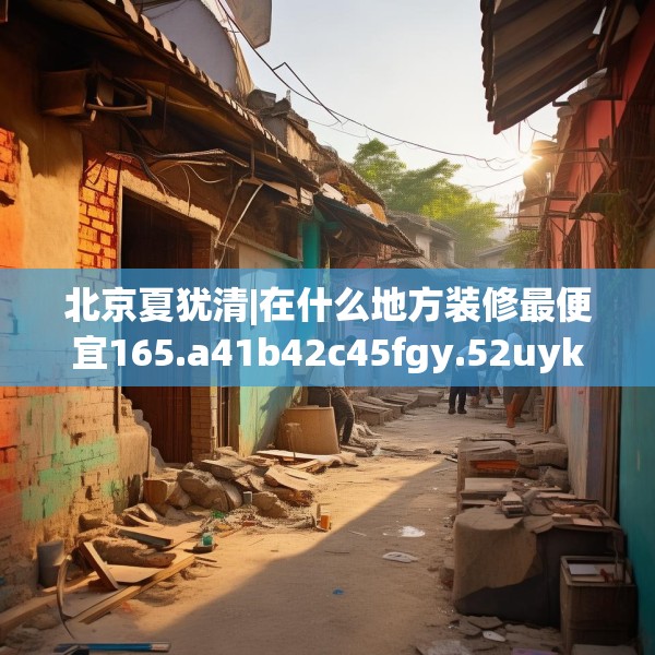 北京夏犹清|在什么地方装修最便宜165.a41b42c45fgy.52uyk