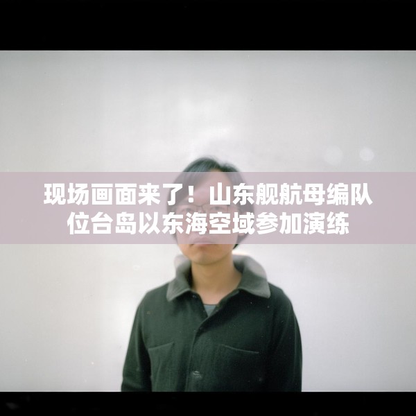 现场画面来了！山东舰航母编队位台岛以东海空域参加演练