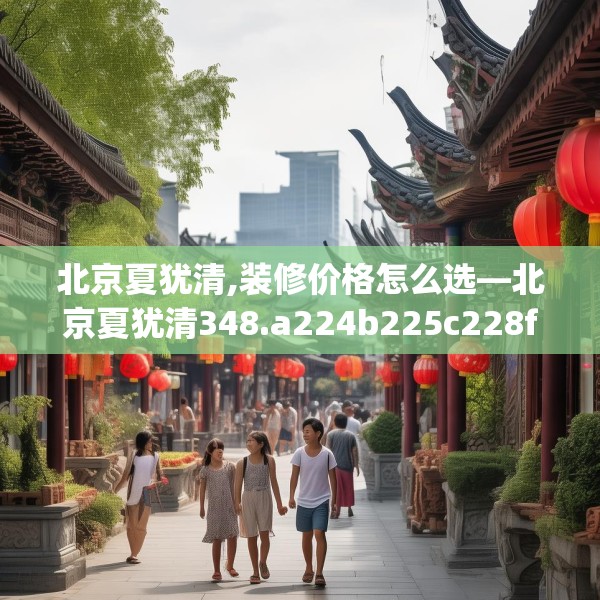 北京夏犹清,装修价格怎么选—北京夏犹清348.a224b225c228fgy.235dsfds