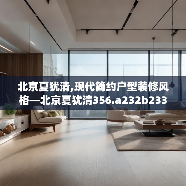 北京夏犹清,现代简约户型装修风格—北京夏犹清356.a232b233c236fgy.243xczxv