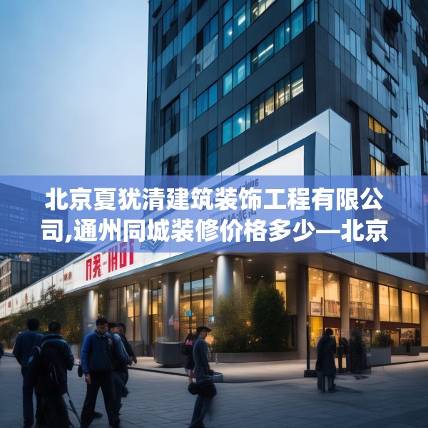 北京夏犹清建筑装饰工程有限公司,通州同城装修价格多少—北京夏犹清建筑装饰工程有限公司190.a66b67c70fgy.77sdA