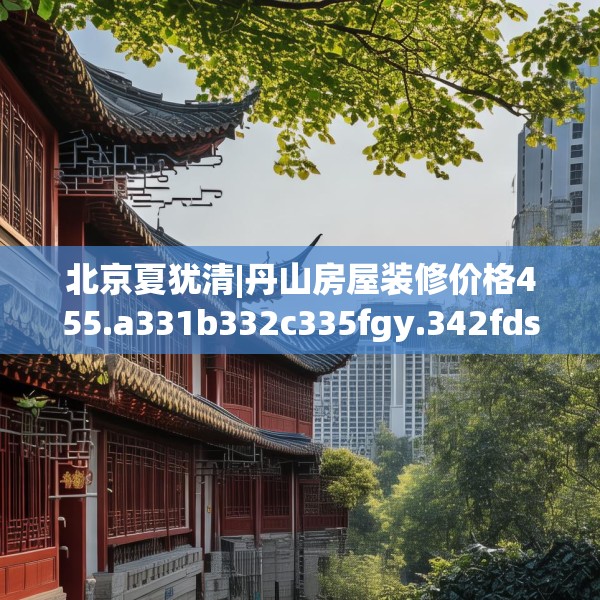 北京夏犹清|丹山房屋装修价格455.a331b332c335fgy.342fds