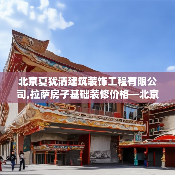 北京夏犹清建筑装饰工程有限公司,拉萨房子基础装修价格—北京夏犹清建筑装饰工程有限公司491.a367b368c371fgy.378fds