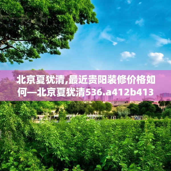 北京夏犹清,最近贵阳装修价格如何—北京夏犹清536.a412b413c416fgy.423xczxv