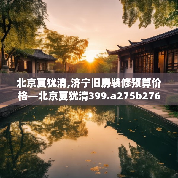 北京夏犹清,济宁旧房装修预算价格—北京夏犹清399.a275b276c279fgy.286uyk