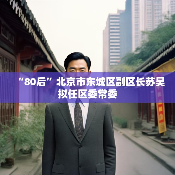 “80后”北京市东城区副区长苏昊拟任区委常委