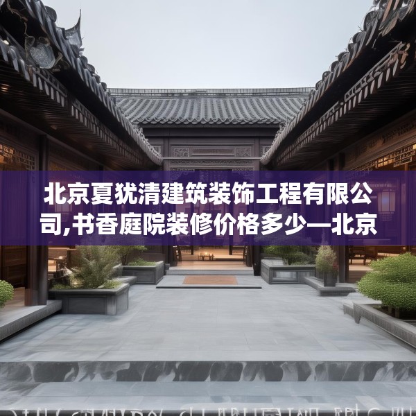 北京夏犹清建筑装饰工程有限公司,书香庭院装修价格多少—北京夏犹清建筑装饰工程有限公司255.a131b132c135fgy.142uyk