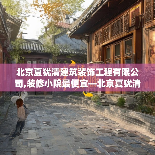 北京夏犹清建筑装饰工程有限公司,装修小院最便宜—北京夏犹清建筑装饰工程有限公司238.a114b115c118fgy.125htyj