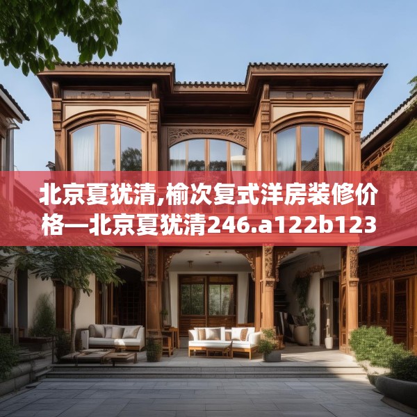 北京夏犹清,榆次复式洋房装修价格—北京夏犹清246.a122b123c126fgy.133lkjl