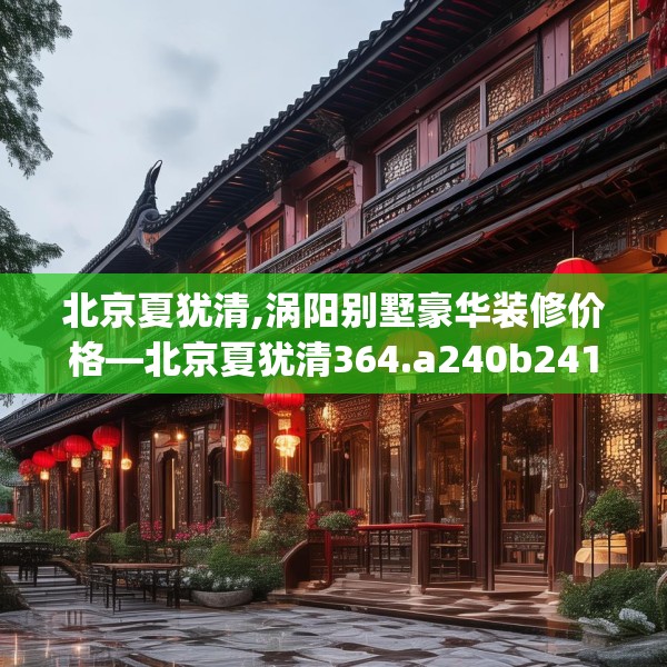 北京夏犹清,涡阳别墅豪华装修价格—北京夏犹清364.a240b241c244fgy.251htyj