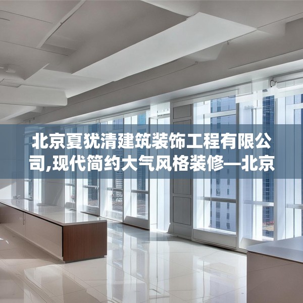 北京夏犹清建筑装饰工程有限公司,现代简约大气风格装修—北京夏犹清建筑装饰工程有限公司393.a269b270c273fgy.280fhsg