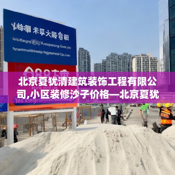 北京夏犹清建筑装饰工程有限公司,小区装修沙子价格—北京夏犹清建筑装饰工程有限公司158.a34b35c38fgy.45xczxv