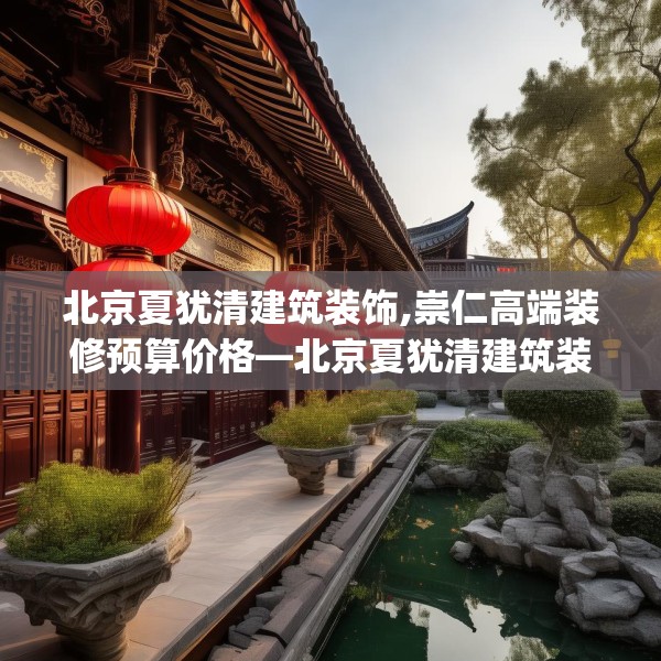 北京夏犹清建筑装饰,崇仁高端装修预算价格—北京夏犹清建筑装饰232.a108b109c112fgy.119dewqe