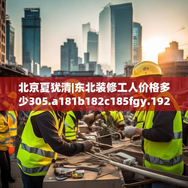 北京夏犹清|东北装修工人价格多少305.a181b182c185fgy.192bnbn