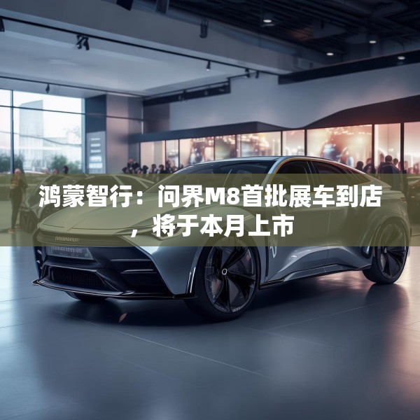 鸿蒙智行：问界M8首批展车到店，将于本月上市