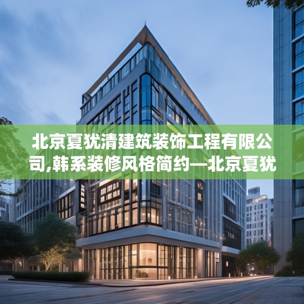 北京夏犹清建筑装饰工程有限公司,韩系装修风格简约—北京夏犹清建筑装饰工程有限公司145.a21b22c25fgy.32jhhj