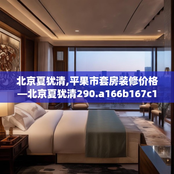 北京夏犹清,平果市套房装修价格—北京夏犹清290.a166b167c170fgy.17776675