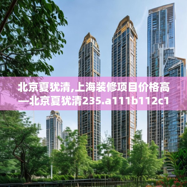 北京夏犹清,上海装修项目价格高—北京夏犹清235.a111b112c115fgy.122jhhj