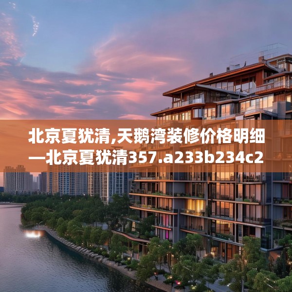 北京夏犹清,天鹅湾装修价格明细—北京夏犹清357.a233b234c237fgy.244fhsg