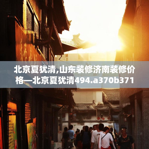 北京夏犹清,山东装修济南装修价格—北京夏犹清494.a370b371c374fgy.381wew