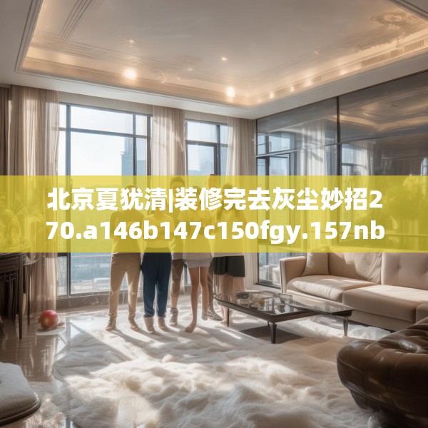 北京夏犹清|装修完去灰尘妙招270.a146b147c150fgy.157nbn