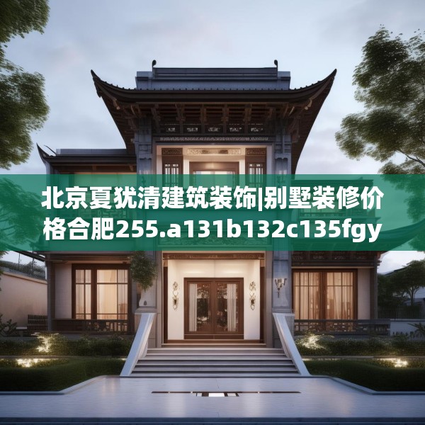 北京夏犹清建筑装饰|别墅装修价格合肥255.a131b132c135fgy.142uyk