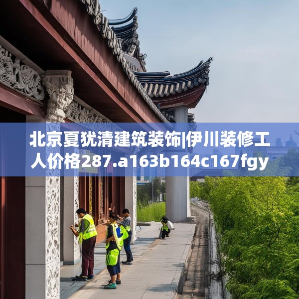 北京夏犹清建筑装饰|伊川装修工人价格287.a163b164c167fgy.174bnbn