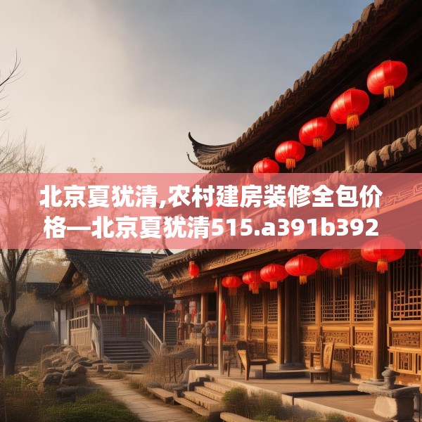 北京夏犹清,农村建房装修全包价格—北京夏犹清515.a391b392c395fgy.402cvcx