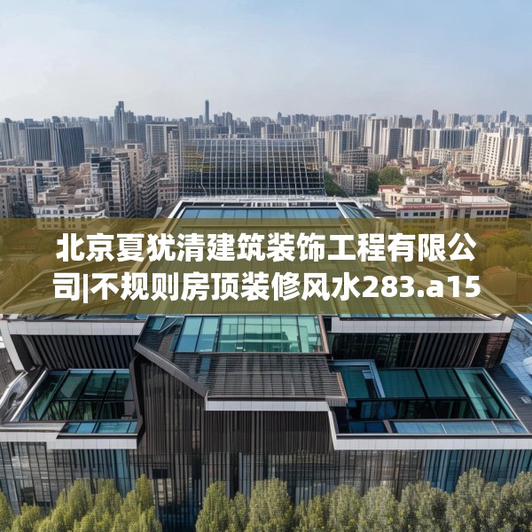 北京夏犹清建筑装饰工程有限公司|不规则房顶装修风水283.a159b160c163fgy.170poiy