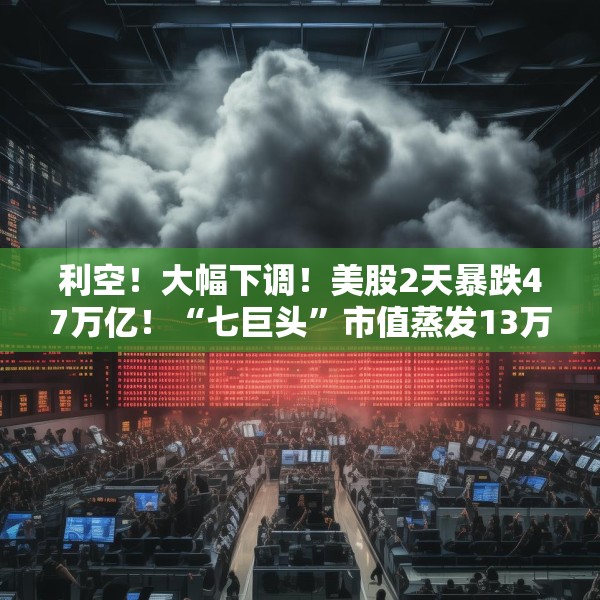 利空！大幅下调！美股2天暴跌47万亿！“七巨头”市值蒸发13万亿元
