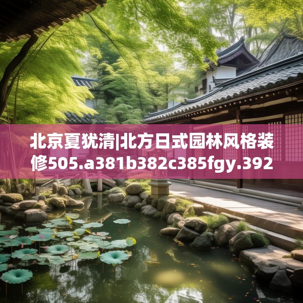 北京夏犹清|北方日式园林风格装修505.a381b382c385fgy.392jhhj