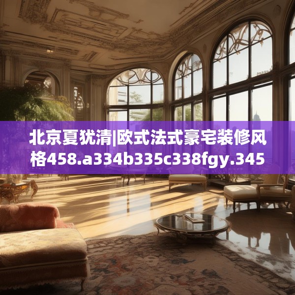 北京夏犹清|欧式法式豪宅装修风格458.a334b335c338fgy.345wew
